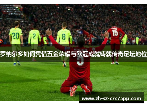 罗纳尔多如何凭借五金荣耀与欧冠成就铸就传奇足坛地位