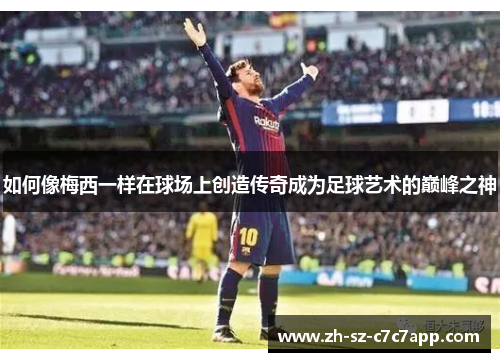 如何像梅西一样在球场上创造传奇成为足球艺术的巅峰之神 如何像梅西一样在球场上创造传奇成为足球艺术的巅峰之神