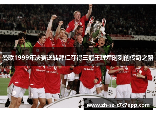 曼联1999年决赛逆转拜仁夺得三冠王辉煌时刻的传奇之路 曼联1999年决赛逆转拜仁夺得三冠王辉煌时刻的传奇之路